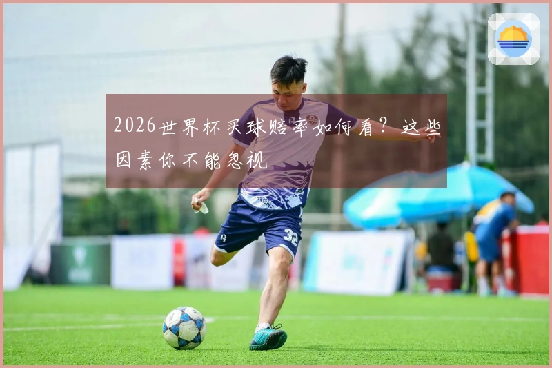 2026世界杯买球赔率如何看？这些因素你不能忽视